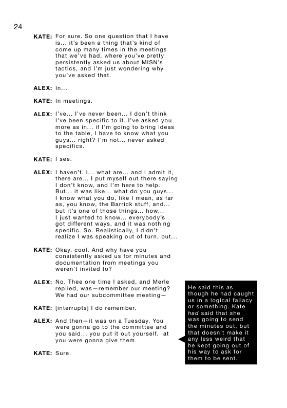 24  KATE:  ALEX:  KATE:  ALEX:  KATE:  ALEX:  KATE:  ALEX:  KATE:  ALEX:  KATE:  For sure. So one question that | have is... it’s been a thing that’s kind of come up many times in the meetings that wa’ve had, where you’ve pretty persistently asked us about MISN’s tactics, and I’m just wondering why you’ve asked that.  In In mestings  I’ve... I’ve never been... I don’t think I’ve been specific to it I’ve asked you more as in... if I’m going to bring ideas to the tabla, | have to know what you Quys... righ{? I’m not... never asked specifics.  | haven’t I... what are... and | admit it there are... | put mysef out there saying 1 don’t know, and I’m here to help.  But... it was like... what do you guys.  1 know what you do, Iike I mean, as far as, you know, the Barrick stuff, and. butit’s one of those things... how.  1 just wanted to know... evarybody’s ot different ways, and it was nothing specific. So. Realistically, | didn’t realize | was speaking out of turn, but  Okay, cool. And why have you consistently asked us for minutes and documentation from meatings you weren’t invited to?  No. Thee ane time | asked, and Merle replied, was—remember our meeting? We had our subcommittee meeting—  [interrupts] | do remember. And then—it was on a Tuesday. You were gonna go to the committee and you said... you put it out yourself. at you wers gonna give them  sure.  He said this as though he had caught  al fallacy  nething. Kate  hat she  was going to send  the minutes out, but that d any le he kept going out of  ’t make i weird 1  for ent  